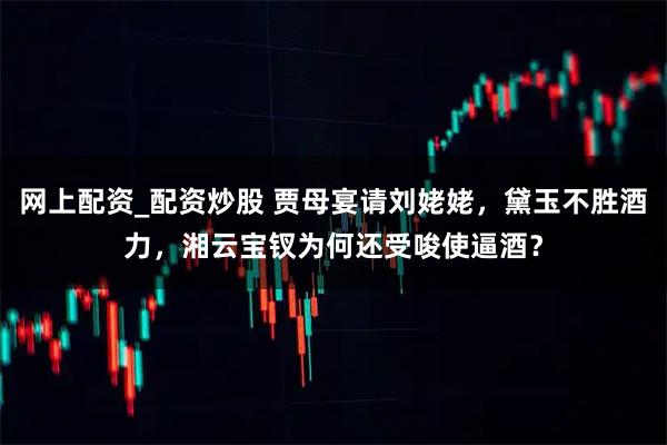 网上配资_配资炒股 贾母宴请刘姥姥，黛玉不胜酒力，湘云宝钗为何还受唆使逼酒？