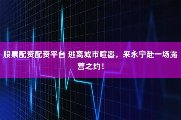 股票配资配资平台 逃离城市喧嚣，来永宁赴一场露营之约！