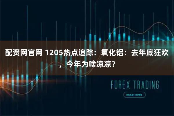 配资网官网 1205热点追踪：氧化铝：去年底狂欢，今年为啥凉凉？