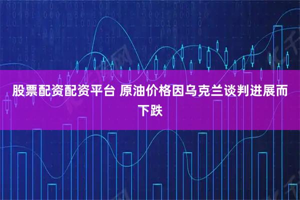 股票配资配资平台 原油价格因乌克兰谈判进展而下跌