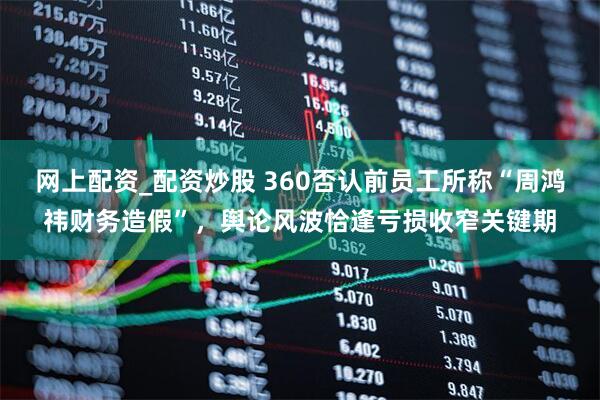 网上配资_配资炒股 360否认前员工所称“周鸿祎财务造假”,舆论风波恰逢亏损收窄关键期
