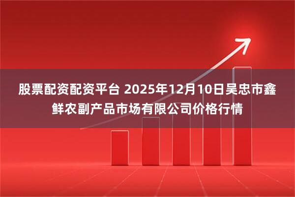 股票配资配资平台 2025年12月10日吴忠市鑫鲜农副产品市场有限公司价格行情