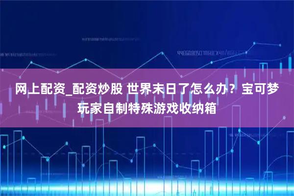 网上配资_配资炒股 世界末日了怎么办？宝可梦玩家自制特殊游戏收纳箱