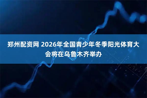 郑州配资网 2026年全国青少年冬季阳光体育大会将在乌鲁木齐举办