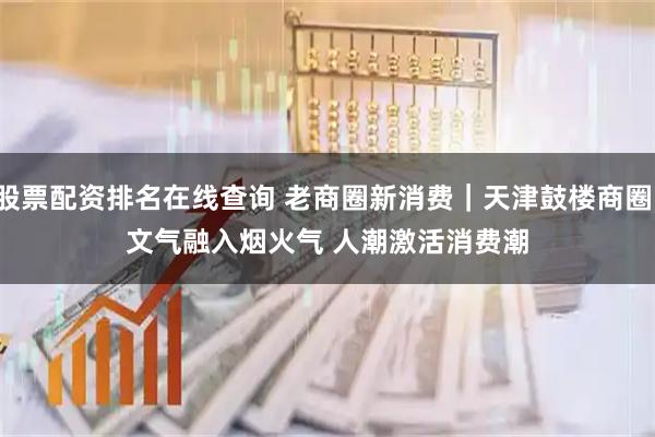 股票配资排名在线查询 老商圈新消费｜天津鼓楼商圈：文气融入烟火气 人潮激活消费潮
