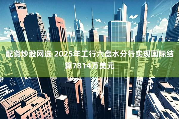 配资炒股网选 2025年工行六盘水分行实现国际结算7814万美元