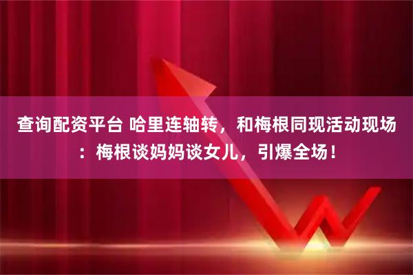 查询配资平台 哈里连轴转，和梅根同现活动现场：梅根谈妈妈谈女儿，引爆全场！