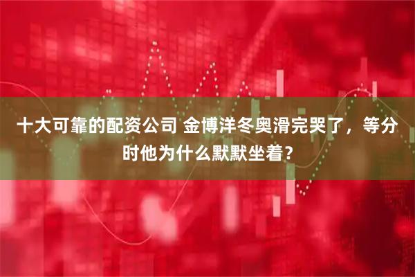 十大可靠的配资公司 金博洋冬奥滑完哭了，等分时他为什么默默坐着？