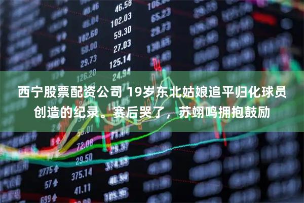 西宁股票配资公司 19岁东北姑娘追平归化球员创造的纪录。赛后哭了，苏翊鸣拥抱鼓励