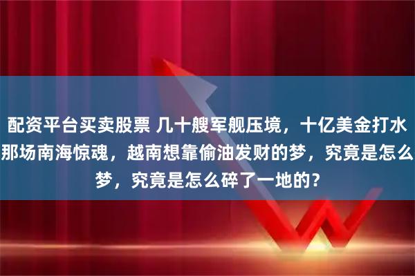 配资平台买卖股票 几十艘军舰压境，十亿美金打水漂：2018年那场南海惊魂，越南想靠偷油发财的梦，究竟是怎么碎了一地的？