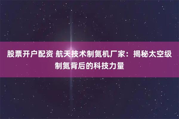 股票开户配资 航天技术制氮机厂家：揭秘太空级制氮背后的科技力量