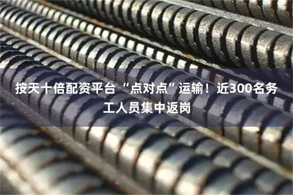 按天十倍配资平台 “点对点”运输！近300名务工人员集中返岗