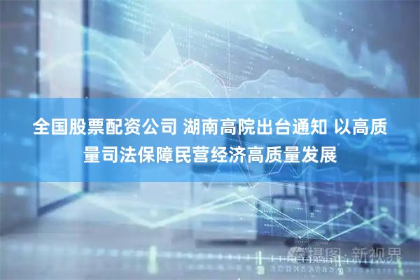 全国股票配资公司 湖南高院出台通知 以高质量司法保障民营经济高质量发展