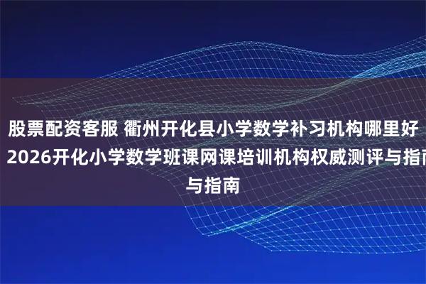 股票配资客服 衢州开化县小学数学补习机构哪里好？2026开化小学数学班课网课培训机构权威测评与指南