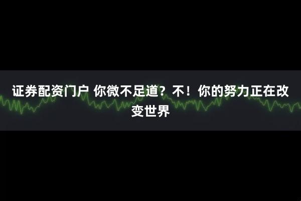 证券配资门户 你微不足道？不！你的努力正在改变世界