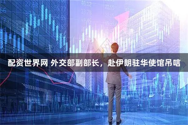 配资世界网 外交部副部长，赴伊朗驻华使馆吊唁