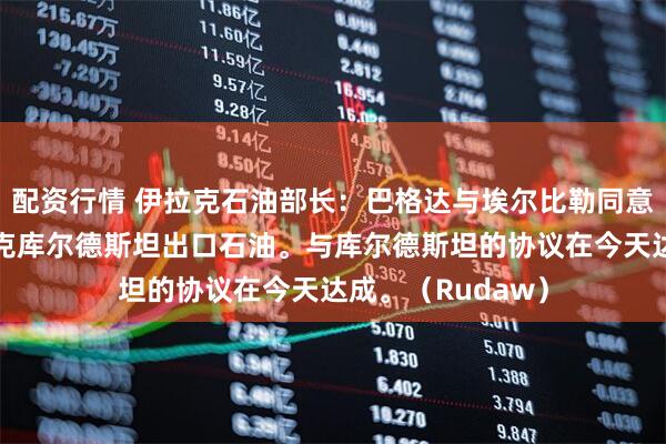 配资行情 伊拉克石油部长：巴格达与埃尔比勒同意，恢复通过伊拉克库尔德斯坦出口石油。与库尔德斯坦的协议在今天达成。（Rudaw）