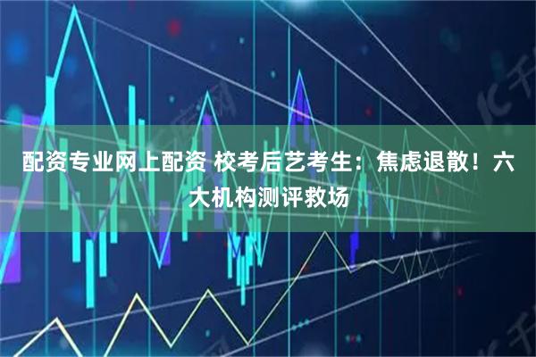 配资专业网上配资 校考后艺考生:焦虑退散!六大机构测评救场